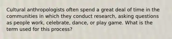 Cultural anthropologists often spend a great deal of time in the communities in which they conduct research, asking questions as people work, celebrate, dance, or play game. What is the term used for this process?