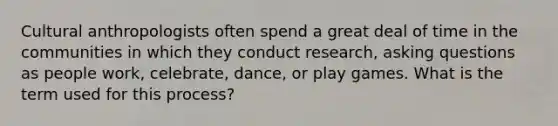 Cultural anthropologists often spend a great deal of time in the communities in which they conduct research, asking questions as people work, celebrate, dance, or play games. What is the term used for this process?