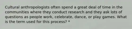 Cultural anthropologists often spend a great deal of time in the communities where they conduct research and they ask lots of questions as people work, celebrate, dance, or play games. What is the term used for this process? *