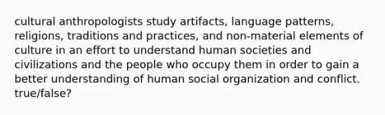 cultural anthropologists study artifacts, language patterns, religions, traditions and practices, and non-material elements of culture in an effort to understand human societies and civilizations and the people who occupy them in order to gain a better understanding of human social organization and conflict. true/false?