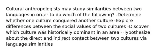 Cultural anthropologists may study similarities between two languages in order to do which of the following? -Determine whether one culture conquered another culture -Explore differences between the social values of two cultures -Discover which culture was historically dominant in an area -Hypothesize about the direct and indirect contact between two cultures via language similarities