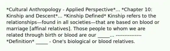 *Cultural Anthropology - Applied Perspective*... *Chapter 10: Kinship and Descent*... *Kinship Defined* Kinship refers to the relationships—found in all societies—that are based on blood or marriage [affinal relatives]. Those people to whom we are related through birth or blood are our _____... --------------- *Definition* _____ - One's biological or blood relatives.