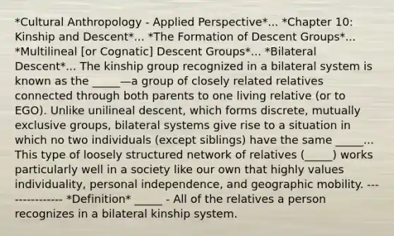 *Cultural Anthropology - Applied Perspective*... *Chapter 10: Kinship and Descent*... *The Formation of Descent Groups*... *Multilineal [or Cognatic] Descent Groups*... *Bilateral Descent*... The kinship group recognized in a bilateral system is known as the _____—a group of closely related relatives connected through both parents to one living relative (or to EGO). Unlike unilineal descent, which forms discrete, mutually exclusive groups, bilateral systems give rise to a situation in which no two individuals (except siblings) have the same _____... This type of loosely structured network of relatives (_____) works particularly well in a society like our own that highly values individuality, personal independence, and geographic mobility. --------------- *Definition* _____ - All of the relatives a person recognizes in a bilateral kinship system.