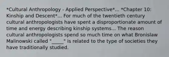 *Cultural Anthropology - Applied Perspective*... *Chapter 10: Kinship and Descent*... For much of the twentieth century cultural anthropologists have spent a disproportionate amount of time and energy describing kinship systems... The reason cultural anthropologists spend so much time on what Bronislaw Malinowski called "_____" is related to the type of societies they have traditionally studied.