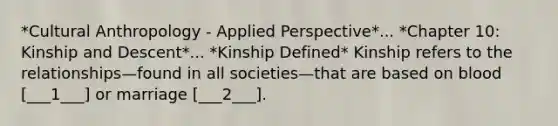 *Cultural Anthropology - Applied Perspective*... *Chapter 10: Kinship and Descent*... *Kinship Defined* Kinship refers to the relationships—found in all societies—that are based on blood [___1___] or marriage [___2___].