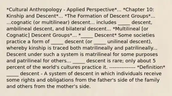 *Cultural Anthropology - Applied Perspective*... *Chapter 10: Kinship and Descent*... *The Formation of Descent Groups*... ...cognatic (or multilinear) descent... includes _____ descent, ambilineal descent, and bilateral descent... *Multilineal [or Cognatic] Descent Groups*... *_____ Descent* Some societies practice a form of _____ descent (or _____ unilineal descent), whereby kinship is traced both matrilineally and patrilineally... Descent under such a system is matrilineal for some purposes and patrilineal for others... _____ descent is rare; only about 5 percent of the world's cultures practice it. --------------- *Definition* _____ descent - A system of descent in which individuals receive some rights and obligations from the father's side of the family and others from the mother's side.