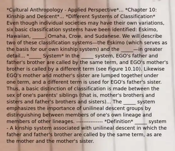 *Cultural Anthropology - Applied Perspective*... *Chapter 10: Kinship and Descent*... *Different Systems of Classification* Even though individual societies may have their own variations, six basic classification systems have been identified: Eskimo, Hawaiian, _____, Omaha, Crow, and Sudanese. We will describe two of these classification systems—the Eskimo (which serves as the basis for our own kinship system) and the _____—in greater detail... *_____ System* In the _____ system, EGO's father and father's brother are called by the same term, and EGO's mother's brother is called by a different term (see Figure 10.10). Likewise EGO's mother and mother's sister are lumped together under one term, and a different term is used for EGO's father's sister. Thus, a basic distinction of classification is made between the sex of one's parents' siblings (that is, mother's brothers and sisters and father's brothers and sisters)... The _____ system emphasizes the importance of unilineal descent groups by distinguishing between members of one's own lineage and members of other lineages. --------------- *Definition* _____ system - A kinship system associated with unilineal descent in which the father and father's brother are called by the same term, as are the mother and the mother's sister.