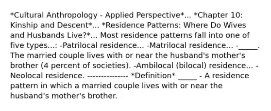 *Cultural Anthropology - Applied Perspective*... *Chapter 10: Kinship and Descent*... *Residence Patterns: Where Do Wives and Husbands Live?*... Most residence patterns fall into one of five types...: -Patrilocal residence... -Matrilocal residence... -_____. The married couple lives with or near the husband's mother's brother (4 percent of societies). -Ambilocal (bilocal) residence... -Neolocal residence. --------------- *Definition* _____ - A residence pattern in which a married couple lives with or near the husband's mother's brother.