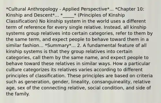 *Cultural Anthropology - Applied Perspective*... *Chapter 10: Kinship and Descent*... *_____* (Principles of Kinship Classification) No kinship system in the world uses a different term of reference for every single relative. Instead, all kinship systems group relatives into certain categories, refer to them by the same term, and expect people to behave toward them in a similar fashion... *Summary*... 2. A fundamental feature of all kinship systems is that they group relatives into certain categories, call them by the same name, and expect people to behave toward these relatives in similar ways. How a particular culture categorizes its relatives varies according to different principles of classification. These principles are based on criteria such as generation, gender, lineality, consanguineality, relative age, sex of the connecting relative, social condition, and side of the family.