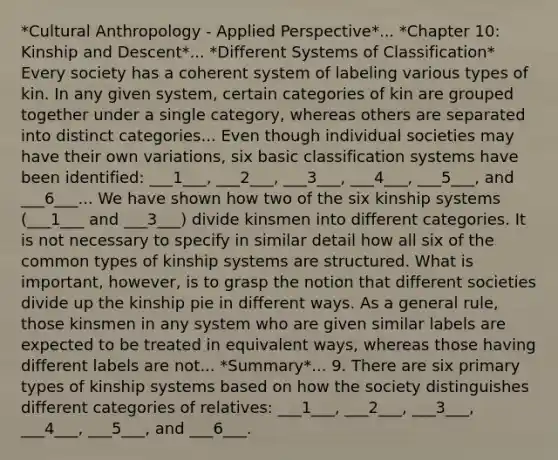 *Cultural Anthropology - Applied Perspective*... *Chapter 10: Kinship and Descent*... *Different Systems of Classification* Every society has a coherent system of labeling various types of kin. In any given system, certain categories of kin are grouped together under a single category, whereas others are separated into distinct categories... Even though individual societies may have their own variations, six basic classification systems have been identified: ___1___, ___2___, ___3___, ___4___, ___5___, and ___6___... We have shown how two of the six kinship systems (___1___ and ___3___) divide kinsmen into different categories. It is not necessary to specify in similar detail how all six of the common types of kinship systems are structured. What is important, however, is to grasp the notion that different societies divide up the kinship pie in different ways. As a general rule, those kinsmen in any system who are given similar labels are expected to be treated in equivalent ways, whereas those having different labels are not... *Summary*... 9. There are six primary types of kinship systems based on how the society distinguishes different categories of relatives: ___1___, ___2___, ___3___, ___4___, ___5___, and ___6___.