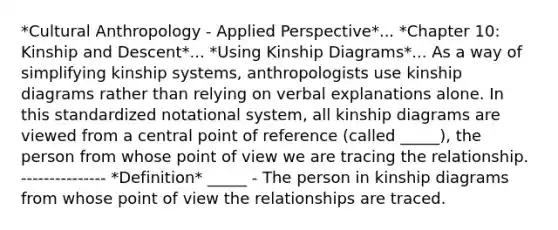 *Cultural Anthropology - Applied Perspective*... *Chapter 10: Kinship and Descent*... *Using Kinship Diagrams*... As a way of simplifying kinship systems, anthropologists use kinship diagrams rather than relying on verbal explanations alone. In this standardized notational system, all kinship diagrams are viewed from a central point of reference (called _____), the person from whose point of view we are tracing the relationship. --------------- *Definition* _____ - The person in kinship diagrams from whose point of view the relationships are traced.