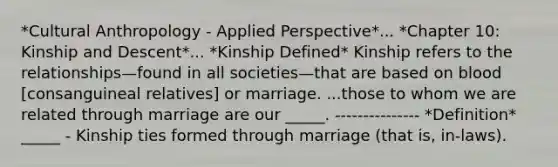 *Cultural Anthropology - Applied Perspective*... *Chapter 10: Kinship and Descent*... *Kinship Defined* Kinship refers to the relationships—found in all societies—that are based on blood [consanguineal relatives] or marriage. ...those to whom we are related through marriage are our _____. --------------- *Definition* _____ - Kinship ties formed through marriage (that is, in-laws).