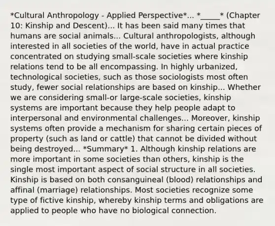 *Cultural Anthropology - Applied Perspective*... *_____* (Chapter 10: Kinship and Descent)... It has been said many times that humans are social animals... Cultural anthropologists, although interested in all societies of the world, have in actual practice concentrated on studying small-scale societies where kinship relations tend to be all encompassing. In highly urbanized, technological societies, such as those sociologists most often study, fewer social relationships are based on kinship... Whether we are considering small-or large-scale societies, kinship systems are important because they help people adapt to interpersonal and environmental challenges... Moreover, kinship systems often provide a mechanism for sharing certain pieces of property (such as land or cattle) that cannot be divided without being destroyed... *Summary* 1. Although kinship relations are more important in some societies than others, kinship is the single most important aspect of social structure in all societies. Kinship is based on both consanguineal (blood) relationships and affinal (marriage) relationships. Most societies recognize some type of fictive kinship, whereby kinship terms and obligations are applied to people who have no biological connection.