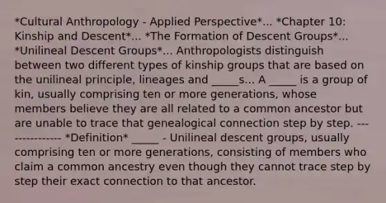 *Cultural Anthropology - Applied Perspective*... *Chapter 10: Kinship and Descent*... *The Formation of Descent Groups*... *Unilineal Descent Groups*... Anthropologists distinguish between two different types of kinship groups that are based on the unilineal principle, lineages and _____s... A _____ is a group of kin, usually comprising ten or more generations, whose members believe they are all related to a common ancestor but are unable to trace that genealogical connection step by step. --------------- *Definition* _____ - Unilineal descent groups, usually comprising ten or more generations, consisting of members who claim a common ancestry even though they cannot trace step by step their exact connection to that ancestor.