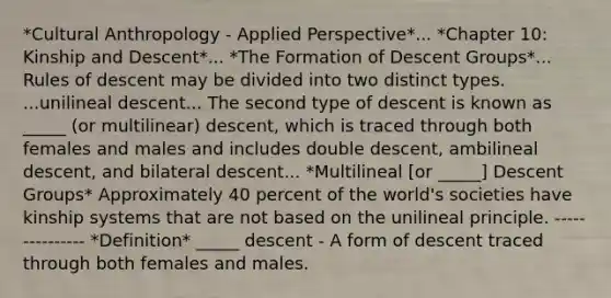 *Cultural Anthropology - Applied Perspective*... *Chapter 10: Kinship and Descent*... *The Formation of Descent Groups*... Rules of descent may be divided into two distinct types. ...unilineal descent... The second type of descent is known as _____ (or multilinear) descent, which is traced through both females and males and includes double descent, ambilineal descent, and bilateral descent... *Multilineal [or _____] Descent Groups* Approximately 40 percent of the world's societies have kinship systems that are not based on the unilineal principle. --------------- *Definition* _____ descent - A form of descent traced through both females and males.