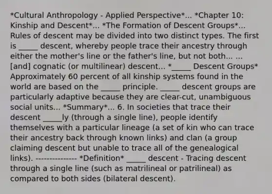 *Cultural Anthropology - Applied Perspective*... *Chapter 10: Kinship and Descent*... *The Formation of Descent Groups*... Rules of descent may be divided into two distinct types. The first is _____ descent, whereby people trace their ancestry through either the mother's line or the father's line, but not both... ...[and] cognatic (or multilinear) descent... *_____ Descent Groups* Approximately 60 percent of all kinship systems found in the world are based on the _____ principle. _____ descent groups are particularly adaptive because they are clear-cut, unambiguous social units... *Summary*... 6. In societies that trace their descent _____ly (through a single line), people identify themselves with a particular lineage (a set of kin who can trace their ancestry back through known links) and clan (a group claiming descent but unable to trace all of the genealogical links). --------------- *Definition* _____ descent - Tracing descent through a single line (such as matrilineal or patrilineal) as compared to both sides (bilateral descent).