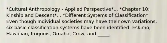 *Cultural Anthropology - Applied Perspective*... *Chapter 10: Kinship and Descent*... *Different Systems of Classification* Even though individual societies may have their own variations, six basic classification systems have been identified: Eskimo, Hawaiian, Iroquois, Omaha, Crow, and _____.