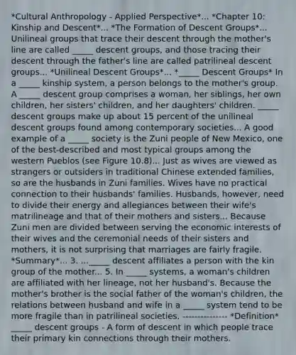 *Cultural Anthropology - Applied Perspective*... *Chapter 10: Kinship and Descent*... *The Formation of Descent Groups*... Unilineal groups that trace their descent through the mother's line are called _____ descent groups, and those tracing their descent through the father's line are called patrilineal descent groups... *Unilineal Descent Groups*... *_____ Descent Groups* In a _____ kinship system, a person belongs to the mother's group. A _____ descent group comprises a woman, her siblings, her own children, her sisters' children, and her daughters' children. _____ descent groups make up about 15 percent of the unilineal descent groups found among contemporary societies... A good example of a _____ society is the Zuni people of New Mexico, one of the best-described and most typical groups among the western Pueblos (see Figure 10.8)... Just as wives are viewed as strangers or outsiders in traditional Chinese extended families, so are the husbands in Zuni families. Wives have no practical connection to their husbands' families. Husbands, however, need to divide their energy and allegiances between their wife's matrilineage and that of their mothers and sisters... Because Zuni men are divided between serving the economic interests of their wives and the ceremonial needs of their sisters and mothers, it is not surprising that marriages are fairly fragile. *Summary*... 3. ..._____ descent affiliates a person with the kin group of the mother... 5. In _____ systems, a woman's children are affiliated with her lineage, not her husband's. Because the mother's brother is the social father of the woman's children, the relations between husband and wife in a _____ system tend to be more fragile than in patrilineal societies. --------------- *Definition* _____ descent groups - A form of descent in which people trace their primary kin connections through their mothers.