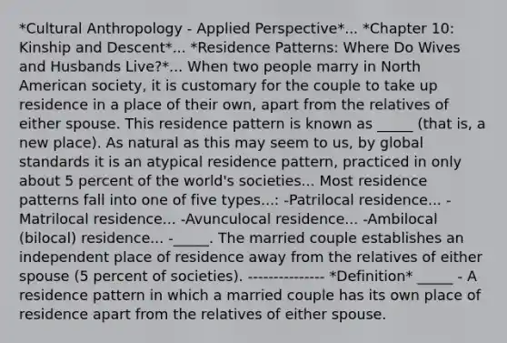 *Cultural Anthropology - Applied Perspective*... *Chapter 10: Kinship and Descent*... *Residence Patterns: Where Do Wives and Husbands Live?*... When two people marry in North American society, it is customary for the couple to take up residence in a place of their own, apart from the relatives of either spouse. This residence pattern is known as _____ (that is, a new place). As natural as this may seem to us, by global standards it is an atypical residence pattern, practiced in only about 5 percent of the world's societies... Most residence patterns fall into one of five types...: -Patrilocal residence... -Matrilocal residence... -Avunculocal residence... -Ambilocal (bilocal) residence... -_____. The married couple establishes an independent place of residence away from the relatives of either spouse (5 percent of societies). --------------- *Definition* _____ - A residence pattern in which a married couple has its own place of residence apart from the relatives of either spouse.