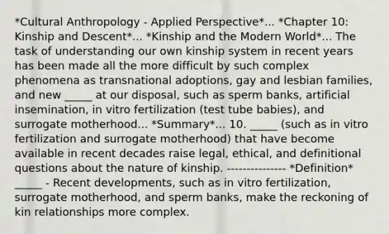 *Cultural Anthropology - Applied Perspective*... *Chapter 10: Kinship and Descent*... *Kinship and the Modern World*... The task of understanding our own kinship system in recent years has been made all the more difficult by such complex phenomena as transnational adoptions, gay and lesbian families, and new _____ at our disposal, such as sperm banks, artificial insemination, in vitro fertilization (test tube babies), and surrogate motherhood... *Summary*... 10. _____ (such as in vitro fertilization and surrogate motherhood) that have become available in recent decades raise legal, ethical, and definitional questions about the nature of kinship. --------------- *Definition* _____ - Recent developments, such as in vitro fertilization, surrogate motherhood, and sperm banks, make the reckoning of kin relationships more complex.