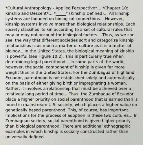 *Cultural Anthropology - Applied Perspective*... *Chapter 10: Kinship and Descent*... *_____* (Kinship Defined)... All kinship systems are founded on biological connections... However, kinship systems involve more than biological relationships. Each society classifies its kin according to a set of cultural rules that may or may not account for biological factors... Thus, as we can see, the way that different societies sort and categorize kinship relationships is as much a matter of culture as it is a matter of biology... In the United States, the biological meaning of kinship is powerful (see Figure 10.2). This is particularly true when determining legal parenthood... In some parts of the world, however, the social component of kinship is given far more weight than in the United States. For the Zumbagua of highland Ecuador, parenthood is not established solely and automatically on the basis of either giving birth or impregnating a woman. Rather, it involves a relationship that must be achieved over a relatively long period of time... Thus, the Zumbagua of Ecuador place a higher priority on social parenthood that is earned than is found in mainstream U.S. society, which places a higher value on genetically based parenthood. This, of course, has important implications for the process of adoption in these two cultures... In Zumbaguan society, social parenthood is given higher priority than biological parenthood. There are additional ethnographic examples in which kinship is socially constructed rather than universally defined.