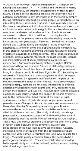 *Cultural Anthropology - Applied Perspective*... *Chapter 10: Kinship and Descent*... *_____* (Kinship and the Modern World) The Broadway play Six Degrees of Separation written by John Guare, is based on the stunning premise that everyone has a potential connection to any other person in the world by simply tracing relationships through six other people. Although this is an interesting theory, it has been difficult, if not impossible, to test the theory owing to a lack of information—until recently. With the explosion in information technology in the past two decades, we now have databases that enable us to explore how we are connected to others... But in addition to making kinship connections in the present, we are also developing power tools for accessing our genealogical histories... Sometimes amateur sleuths and aspiring family genealogists, using these vast databases, stumble on some eye-popping kinship connections... In this chapter, we have examined the basic features of kinship systems in a number of different forms... Of all aspects of human societies, kinship systems represent the most intimate, intense, and long-lasting set of social relationships a person will experience... Anthropologist Nancy Scheper-Hughes (1989) documented how one essential feature of all kinship systems, the mother-infant bond, has been altered among poor women living in a shantytown in Brazil (see Figure 10.12)... Following an outbreak of infant deaths in the shantytown in 1965, Scheper-Hughes observed an apparent indifference on the part of the mothers toward the death of their infants... As a psychological coping strategy, mothers do not allow themselves to become emotionally attached to their infants until they are reasonably certain their children will survive. Thus, Scheper-Hughes provides a poignant case study of what can happen to kinship systems—and to the mother-infant bond that is at the heart of such systems—in the face of radical change, abject poverty, and powerlessness. Changes in kinship behavior and values—such as those described by Scheper-Hughes among poor Brazilian women—also occur in more complex societies such as our own, albeit for different reasons... The study of kinship has always presented a challenge to students of anthropology because of the numerous ways by which different cultures reckon kinship... These legal and ethical problems are becoming even more acute in recent years because of the commercialization and globalization of the new reproductive technologies. A rapidly increasing number of couples from the developed world are contracting with women in countries like India who gestate for a living... Viewed in purely economic terms, this seems to be a pretty good arrangement... The commercialization of making babies (particularly across international borders) raises troubling ethical and legal questions.