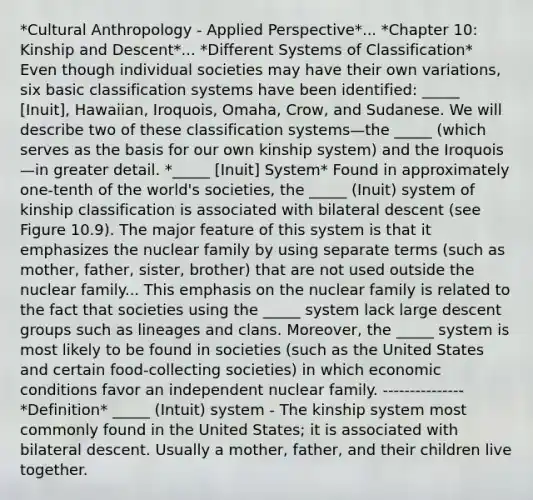 *Cultural Anthropology - Applied Perspective*... *Chapter 10: Kinship and Descent*... *Different Systems of Classification* Even though individual societies may have their own variations, six basic classification systems have been identified: _____ [Inuit], Hawaiian, Iroquois, Omaha, Crow, and Sudanese. We will describe two of these classification systems—the _____ (which serves as the basis for our own kinship system) and the Iroquois—in greater detail. *_____ [Inuit] System* Found in approximately one-tenth of the world's societies, the _____ (Inuit) system of kinship classification is associated with bilateral descent (see Figure 10.9). The major feature of this system is that it emphasizes the nuclear family by using separate terms (such as mother, father, sister, brother) that are not used outside the nuclear family... This emphasis on the nuclear family is related to the fact that societies using the _____ system lack large descent groups such as lineages and clans. Moreover, the _____ system is most likely to be found in societies (such as the United States and certain food-collecting societies) in which economic conditions favor an independent nuclear family. --------------- *Definition* _____ (Intuit) system - The kinship system most commonly found in the United States; it is associated with bilateral descent. Usually a mother, father, and their children live together.