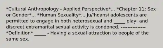 *Cultural Anthropology - Applied Perspective*... *Chapter 11: Sex or Gender*... *Human Sexuality*... Ju/'hoansi adolescents are permitted to engage in both heterosexual and _____ play, and discreet extramarital sexual activity is condoned. --------------- *Definition* _____ - Having a sexual attraction to people of the same sex.