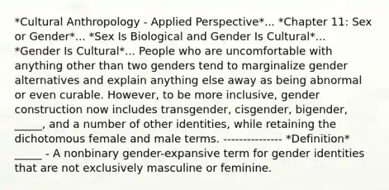 *Cultural Anthropology - Applied Perspective*... *Chapter 11: Sex or Gender*... *Sex Is Biological and Gender Is Cultural*... *Gender Is Cultural*... People who are uncomfortable with anything other than two genders tend to marginalize gender alternatives and explain anything else away as being abnormal or even curable. However, to be more inclusive, gender construction now includes transgender, cisgender, bigender, _____, and a number of other identities, while retaining the dichotomous female and male terms. --------------- *Definition* _____ - A nonbinary gender-expansive term for gender identities that are not exclusively masculine or feminine.