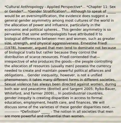 *Cultural Anthropology - Applied Perspective*... *Chapter 11: Sex or Gender*... *Gender Stratification*... Although to speak of _____ would be an oversimplification, the evidence does suggest a general gender asymmetry among most cultures of the world in the allocation of power and influence, particularly in the economic and political spheres... This gender asymmetry is so pervasive that some anthropologists have attributed it to biological differences between men and women, such as greater size, strength, and physical aggressiveness. Ernestine Friedl (1978), however, argued that men tend to dominate not because of biological traits but rather because they control the distribution of scarce resources. Friedl contended that—irrespective of who produces the goods—the people controlling the allocation of resources (usually men) possess the currency needed to create and maintain powerful political alliances and obligations... Gender inequality, however, is not a unified phenomenon; it takes many different forms in different societies. Sexual violence has always been directed against women, during both war and peacetime (Brettell and Sargent 2005; Rylko-Bauer, Whiteford, and Farmer 2009)... In postindustrial countries, gender inequity is creating disparities in access to formal education, employment, health care, and finances. We will discuss some of the varieties of these gender disparities next. --------------- *Definition* _____ - The notion in all societies that men are more powerful and influential than women.