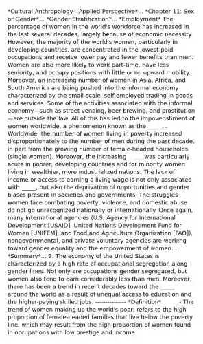 *Cultural Anthropology - Applied Perspective*... *Chapter 11: Sex or Gender*... *Gender Stratification*... *Employment* The percentage of women in the world's workforce has increased in the last several decades, largely because of economic necessity. However, the majority of the world's women, particularly in developing countries, are concentrated in the lowest-paid occupations and receive lower pay and fewer benefits than men. Women are also more likely to work part-time, have less seniority, and occupy positions with little or no upward mobility. Moreover, an increasing number of women in Asia, Africa, and South America are being pushed into the informal economy characterized by the small-scale, self-employed trading in goods and services. Some of the activities associated with the informal economy—such as street vending, beer brewing, and prostitution—are outside the law. All of this has led to the impoverishment of women worldwide, a phenomenon known as the _____... Worldwide, the number of women living in poverty increased disproportionately to the number of men during the past decade, in part from the growing number of female-headed households (single women). Moreover, the increasing _____ was particularly acute in poorer, developing countries and for minority women living in wealthier, more industrialized nations. The lack of income or access to earning a living wage is not only associated with _____, but also the deprivation of opportunities and gender biases present in societies and governments. The struggles women face combating poverty, violence, and domestic abuse do not go unrecognized nationally or internationally. Once again, many international agencies (U.S. Agency for International Development [USAID], United Nations Development Fund for Women [UNIFEM], and Food and Agriculture Organization [FAO]), nongovernmental, and private voluntary agencies are working toward gender equality and the empowerment of women... *Summary*... 9. The economy of the United States is characterized by a high rate of occupational segregation along gender lines. Not only are occupations gender segregated, but women also tend to earn considerably <a href='https://www.questionai.com/knowledge/k7BtlYpAMX-less-than' class='anchor-knowledge'>less than</a> men. Moreover, there has been a trend in recent decades toward the _____ around the world as a result of unequal access to education and the higher-paying skilled jobs. --------------- *Definition* _____ - The trend of women making up the world's poor; refers to the high proportion of female-headed families that live below the poverty line, which may result from the high proportion of women found in occupations with low prestige and income.