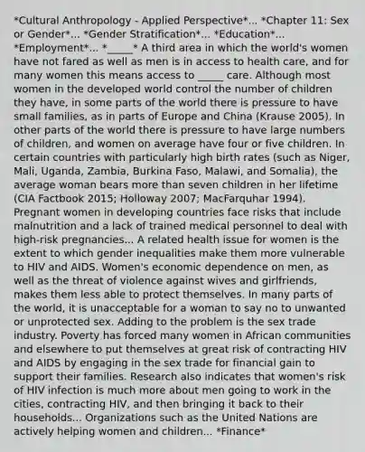 *Cultural Anthropology - Applied Perspective*... *Chapter 11: Sex or Gender*... *Gender Stratification*... *Education*... *Employment*... *_____* A third area in which the world's women have not fared as well as men is in access to health care, and for many women this means access to _____ care. Although most women in the developed world control the number of children they have, in some parts of the world there is pressure to have small families, as in parts of Europe and China (Krause 2005). In other parts of the world there is pressure to have large numbers of children, and women on average have four or five children. In certain countries with particularly high birth rates (such as Niger, Mali, Uganda, Zambia, Burkina Faso, Malawi, and Somalia), the average woman bears more than seven children in her lifetime (CIA Factbook 2015; Holloway 2007; MacFarquhar 1994). Pregnant women in developing countries face risks that include malnutrition and a lack of trained medical personnel to deal with high-risk pregnancies... A related health issue for women is the extent to which gender inequalities make them more vulnerable to HIV and AIDS. Women's economic dependence on men, as well as the threat of violence against wives and girlfriends, makes them less able to protect themselves. In many parts of the world, it is unacceptable for a woman to say no to unwanted or unprotected sex. Adding to the problem is the sex trade industry. Poverty has forced many women in African communities and elsewhere to put themselves at great risk of contracting HIV and AIDS by engaging in the sex trade for financial gain to support their families. Research also indicates that women's risk of HIV infection is much more about men going to work in the cities, contracting HIV, and then bringing it back to their households... Organizations such as the United Nations are actively helping women and children... *Finance*