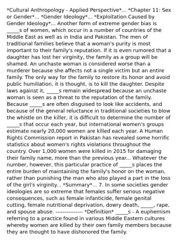 *Cultural Anthropology - Applied Perspective*... *Chapter 11: Sex or Gender*... *Gender Ideology*... *Exploitation Caused by Gender Ideology*... Another form of extreme gender bias is _____s of women, which occur in a number of countries of the Middle East as well as in India and Pakistan. The men of traditional families believe that a woman's purity is most important to their family's reputation. If it is even rumored that a daughter has lost her virginity, the family as a group will be shamed. An unchaste woman is considered worse than a murderer because she affects not a single victim but an entire family. The only way for the family to restore its honor and avoid public humiliation, it is thought, is to kill the daughter. Despite laws against it, _____s remain widespread because an unchaste woman is seen as a threat to the reputation of the family. Because _____s are often disguised to look like accidents, and because of the general reluctance in traditional societies to blow the whistle on the killer, it is difficult to determine the number of _____s that occur each year, but international women's groups estimate nearly 20,000 women are killed each year. A Human Rights Commission report in Pakistan has revealed some horrific statistics about women's rights violations throughout the country. Over 1,000 women were killed in 2015 for damaging their family name, more than the previous year... Whatever the number, however, this particular practice of _____s places the entire burden of maintaining the family's honor on the woman, rather than punishing the man who also played a part in the loss of the girl's virginity... *Summary*... 7. In some societies gender ideologies are so extreme that females suffer serious negative consequences, such as female infanticide, female genital cutting, female nutritional deprivation, dowry death, _____, rape, and spouse abuse. --------------- *Definition* _____s - A euphemism referring to a practice found in various Middle Eastern cultures whereby women are killed by their own family members because they are thought to have dishonored the family.