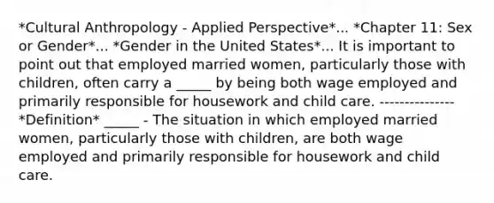 *Cultural Anthropology - Applied Perspective*... *Chapter 11: Sex or Gender*... *Gender in the United States*... It is important to point out that employed married women, particularly those with children, often carry a _____ by being both wage employed and primarily responsible for housework and child care. --------------- *Definition* _____ - The situation in which employed married women, particularly those with children, are both wage employed and primarily responsible for housework and child care.