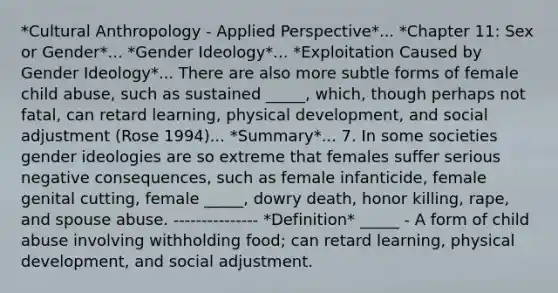 *Cultural Anthropology - Applied Perspective*... *Chapter 11: Sex or Gender*... *Gender Ideology*... *Exploitation Caused by Gender Ideology*... There are also more subtle forms of female child abuse, such as sustained _____, which, though perhaps not fatal, can retard learning, physical development, and social adjustment (Rose 1994)... *Summary*... 7. In some societies gender ideologies are so extreme that females suffer serious negative consequences, such as female infanticide, female genital cutting, female _____, dowry death, honor killing, rape, and spouse abuse. --------------- *Definition* _____ - A form of child abuse involving withholding food; can retard learning, physical development, and social adjustment.