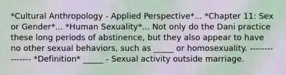 *Cultural Anthropology - Applied Perspective*... *Chapter 11: Sex or Gender*... *Human Sexuality*... Not only do the Dani practice these long periods of abstinence, but they also appear to have no other sexual behaviors, such as _____ or homosexuality. --------------- *Definition* _____ - Sexual activity outside marriage.