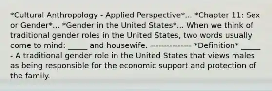 *Cultural Anthropology - Applied Perspective*... *Chapter 11: Sex or Gender*... *Gender in the United States*... When we think of traditional gender roles in the United States, two words usually come to mind: _____ and housewife. --------------- *Definition* _____ - A traditional gender role in the United States that views males as being responsible for the economic support and protection of the family.