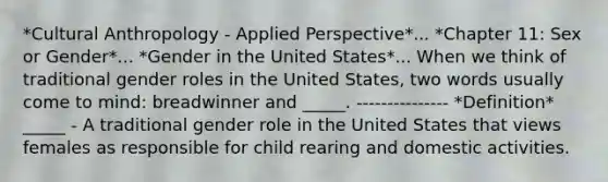 *Cultural Anthropology - Applied Perspective*... *Chapter 11: Sex or Gender*... *Gender in the United States*... When we think of traditional gender roles in the United States, two words usually come to mind: breadwinner and _____. --------------- *Definition* _____ - A traditional gender role in the United States that views females as responsible for child rearing and domestic activities.