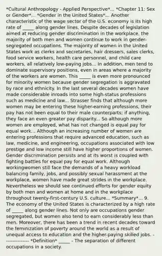 *Cultural Anthropology - Applied Perspective*... *Chapter 11: Sex or Gender*... *Gender in the United States*... Another characteristic of the wage sector of the U.S. economy is its high rate of _____ along gender lines. Despite decades of legislation aimed at reducing gender discrimination in the workplace, the majority of both men and women continue to work in gender-segregated occupations. The majority of women in the United States work as clerks and secretaries, hair dressers, sales clerks, food service workers, health care personnel, and child care workers, all relatively low-paying jobs... In addition, men tend to dominate supervisory positions, even in areas where a majority of the workers are women. This _____ is even more pronounced for minority women because gender segregation is aggravated by race and ethnicity. In the last several decades women have made considerable inroads into some high-status professions such as medicine and law... Strasser finds that although more women may be entering these higher-earning professions, their pay has not been equal to their male counterparts; if anything, they face an even greater pay disparity... So although more women are employed, what has not changed is equal pay for equal work... Although an increasing number of women are entering professions that require advanced education, such as law, medicine, and engineering, occupations associated with low prestige and low income still have higher proportions of women. Gender discrimination persists and at its worst is coupled with fighting battles for equal pay for equal work. Although workingwomen still face the demands of a heavy workload balancing family, jobs, and possibly sexual harassment at the workplace, women have made great strides in the workplace. Nevertheless we should see continued efforts for gender equity by both men and women at home and in the workplace throughout twenty-first-century U.S. culture... *Summary*... 9. The economy of the United States is characterized by a high rate of _____ along gender lines. Not only are occupations gender segregated, but women also tend to earn considerably less than men. Moreover, there has been a trend in recent decades toward the feminization of poverty around the world as a result of unequal access to education and the higher-paying skilled jobs. --------------- *Definition* _____ - The separation of different occupations in a society.