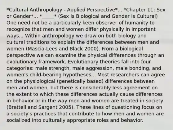 *Cultural Anthropology - Applied Perspective*... *Chapter 11: Sex or Gender*... *_____* (Sex Is Biological and Gender Is Cultural) One need not be a particularly keen observer of humanity to recognize that men and women differ physically in important ways... Within anthropology we draw on both biology and cultural traditions to explain the differences between men and women (Mascia-Lees and Black 2000). From a biological perspective we can examine the physical differences through an evolutionary framework. Evolutionary theories fall into four categories: male strength, male aggression, male bonding, and women's child-bearing hypotheses... Most researchers can agree on the physiological (genetically based) differences between men and women, but there is considerably less agreement on the extent to which these differences actually cause differences in behavior or in the way men and women are treated in society (Brettell and Sargent 2005). These lines of questioning focus on a society's practices that contribute to how men and women are socialized into culturally appropriate roles and behavior.