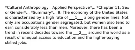 *Cultural Anthropology - Applied Perspective*... *Chapter 11: Sex or Gender*... *Summary*... 9. The economy of the United States is characterized by a high rate of ___1___ along gender lines. Not only are occupations gender segregated, but women also tend to earn considerably less than men. Moreover, there has been a trend in recent decades toward the ___2___ around the world as a result of unequal access to education and the higher-paying skilled jobs.