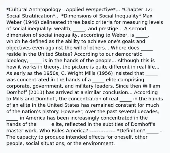 *Cultural Anthropology - Applied Perspective*... *Chapter 12: Social Stratification*... *Dimensions of Social Inequality* Max Weber (1946) delineated three basic criteria for measuring levels of social inequality: wealth, _____, and prestige... A second dimension of social inequality, according to Weber, is _____, which he defined as the ability to achieve one's goals and objectives even against the will of others... Where does _____ reside in the United States? According to our democratic ideology, _____ is in the hands of the people... Although this is how it works in theory, the picture is quite different in real life... As early as the 1950s, C. Wright Mills (1956) insisted that _____ was concentrated in the hands of a _____ elite comprising corporate, government, and military leaders. Since then William Domhoff (2013) has arrived at a similar conclusion... According to Mills and Domhoff, the concentration of real _____ in the hands of an elite in the United States has remained constant for much of the nation's history. However, over the past several decades, _____ in America has been increasingly concentrated in the hands of the _____ elite, reflected in the subtitles of Domhoff's master work, Who Rules America? --------------- *Definition* _____ - The capacity to produce intended effects for oneself, other people, social situations, or the environment.