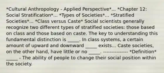 *Cultural Anthropology - Applied Perspective*... *Chapter 12: Social Stratification*... *Types of Societies*... *Stratified Societies*... *Class versus Caste* Social scientists generally recognize two different types of stratified societies: those based on class and those based on caste. The key to understanding this fundamental distinction is _____. In class systems, a certain amount of upward and downward _____ exists... Caste societies, on the other hand, have little or no _____. --------------- *Definition* _____ - The ability of people to change their social position within the society.