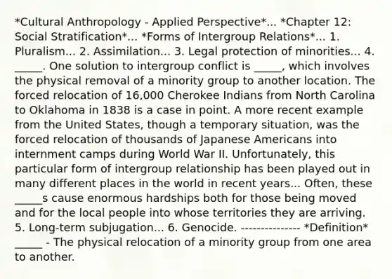 *Cultural Anthropology - Applied Perspective*... *Chapter 12: Social Stratification*... *Forms of Intergroup Relations*... 1. Pluralism... 2. Assimilation... 3. Legal protection of minorities... 4. _____. One solution to intergroup conflict is _____, which involves the physical removal of a minority group to another location. The forced relocation of 16,000 Cherokee Indians from North Carolina to Oklahoma in 1838 is a case in point. A more recent example from the United States, though a temporary situation, was the forced relocation of thousands of Japanese Americans into internment camps during World War II. Unfortunately, this particular form of intergroup relationship has been played out in many different places in the world in recent years... Often, these _____s cause enormous hardships both for those being moved and for the local people into whose territories they are arriving. 5. Long-term subjugation... 6. Genocide. --------------- *Definition* _____ - The physical relocation of a minority group from one area to another.