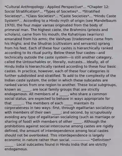 *Cultural Anthropology - Applied Perspective*... *Chapter 12: Social Stratification*... *Types of Societies*... *Stratified Societies*... *Class Societies*... *Caste Societies*... *Hindu Caste System*... According to a Hindu myth of origin (see Mandelbaum 1970), the four major varnas originated from the body of primeval man. The highest caste, the Brahmins (priests and scholars), came from his mouth; the Kshatriyas (warriors) emanated from his arms; the Vaishyas (tradesmen) came from his thighs; and the Shudras (cultivators and servants) sprang from his feet. Each of these four castes is hierarchically ranked according to its ritual purity. Below these four castes—and technically outside the caste system—is still another category, called the Untouchables or, literally, outcasts... Ideally, all of Hindu India is hierarchically ranked according to these four basic castes. In practice, however, each of these four categories is further subdivided and stratified. To add to the complexity of the Indian caste system, the order in which these subcastes are ranked varies from one region to another. These local subgroups, known as _____, are local family groups that are strictly endogamous. All members of a _____, who share a common social status, are expected to behave in ways appropriate for that _____... The members of each _____ maintain its corporateness in two ways: first, through egalitarian socializing with members of their own _____; and second, by scrupulously avoiding any type of egalitarian socializing (such as marriage or sharing of food) with members of other _____. Although the prohibitions against social intercourse among castes are rigidly defined, the amount of interdependence among local castes should not be overlooked. This interdependence is largely economic in nature rather than social. --------------- *Definition* _____ - Local subcastes found in Hindu India that are strictly endogamous.