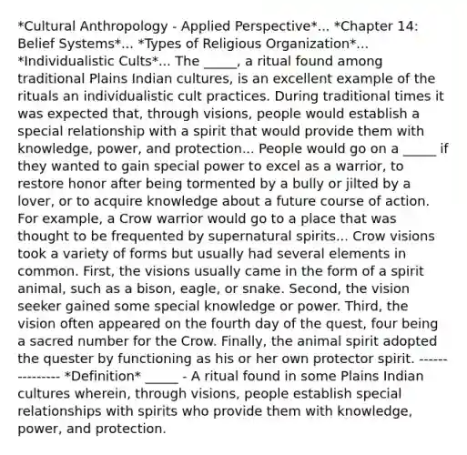 *Cultural Anthropology - Applied Perspective*... *Chapter 14: Belief Systems*... *Types of Religious Organization*... *Individualistic Cults*... The _____, a ritual found among traditional Plains Indian cultures, is an excellent example of the rituals an individualistic cult practices. During traditional times it was expected that, through visions, people would establish a special relationship with a spirit that would provide them with knowledge, power, and protection... People would go on a _____ if they wanted to gain special power to excel as a warrior, to restore honor after being tormented by a bully or jilted by a lover, or to acquire knowledge about a future course of action. For example, a Crow warrior would go to a place that was thought to be frequented by supernatural spirits... Crow visions took a variety of forms but usually had several elements in common. First, the visions usually came in the form of a spirit animal, such as a bison, eagle, or snake. Second, the vision seeker gained some special knowledge or power. Third, the vision often appeared on the fourth day of the quest, four being a sacred number for the Crow. Finally, the animal spirit adopted the quester by functioning as his or her own protector spirit. --------------- *Definition* _____ - A ritual found in some Plains Indian cultures wherein, through visions, people establish special relationships with spirits who provide them with knowledge, power, and protection.