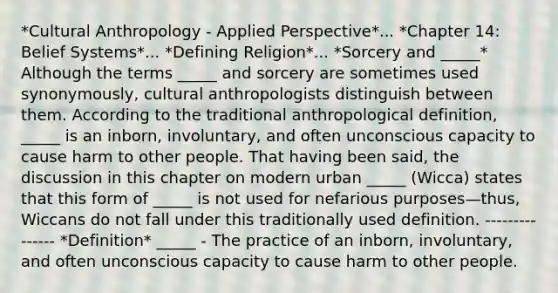 *Cultural Anthropology - Applied Perspective*... *Chapter 14: Belief Systems*... *Defining Religion*... *Sorcery and _____* Although the terms _____ and sorcery are sometimes used synonymously, cultural anthropologists distinguish between them. According to the traditional anthropological definition, _____ is an inborn, involuntary, and often unconscious capacity to cause harm to other people. That having been said, the discussion in this chapter on modern urban _____ (Wicca) states that this form of _____ is not used for nefarious purposes—thus, Wiccans do not fall under this traditionally used definition. --------------- *Definition* _____ - The practice of an inborn, involuntary, and often unconscious capacity to cause harm to other people.