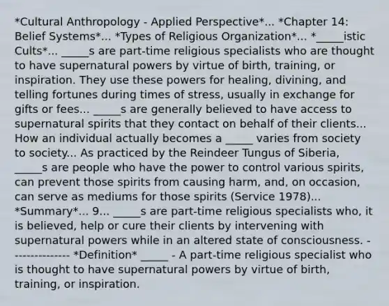 *Cultural Anthropology - Applied Perspective*... *Chapter 14: Belief Systems*... *Types of Religious Organization*... *_____istic Cults*... _____s are part-time religious specialists who are thought to have supernatural powers by virtue of birth, training, or inspiration. They use these powers for healing, divining, and telling fortunes during times of stress, usually in exchange for gifts or fees... _____s are generally believed to have access to supernatural spirits that they contact on behalf of their clients... How an individual actually becomes a _____ varies from society to society... As practiced by the Reindeer Tungus of Siberia, _____s are people who have the power to control various spirits, can prevent those spirits from causing harm, and, on occasion, can serve as mediums for those spirits (Service 1978)... *Summary*... 9... _____s are part-time religious specialists who, it is believed, help or cure their clients by intervening with supernatural powers while in an altered state of consciousness. --------------- *Definition* _____ - A part-time religious specialist who is thought to have supernatural powers by virtue of birth, training, or inspiration.