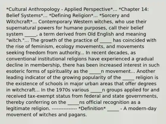 *Cultural Anthropology - Applied Perspective*... *Chapter 14: Belief Systems*... *Defining Religion*... *Sorcery and Witchcraft*... Contemporary Western witches, who use their supernatural powers for humane purposes, call their belief system _____, a term derived from Old English and meaning "witch."... The growth of the practice of _____ has coincided with the rise of feminism, ecology movements, and movements seeking freedom from authority... In recent decades, as conventional institutional religions have experienced a gradual decline in membership, there has been increased interest in such esoteric forms of spirituality as the _____n movement... Another leading indicator of the growing popularity of the _____ religion is the existence of schools in major urban areas that offer degrees in witchcraft... In the 1970s various _____n groups applied for and received tax-exempt status from federal and state governments, thereby conferring on the _____ns official recognition as a legitimate religion. --------------- *Definition* _____ - A modern-day movement of witches and pagans.