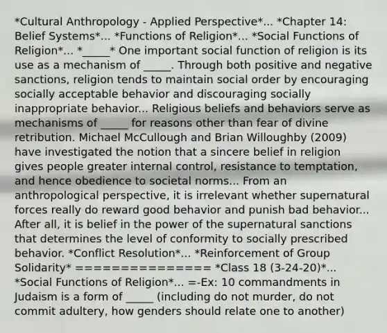 *Cultural Anthropology - Applied Perspective*... *Chapter 14: Belief Systems*... *Functions of Religion*... *Social Functions of Religion*... *_____* One important social function of religion is its use as a mechanism of _____. Through both positive and negative sanctions, religion tends to maintain social order by encouraging socially acceptable behavior and discouraging socially inappropriate behavior... Religious beliefs and behaviors serve as mechanisms of _____ for reasons other than fear of divine retribution. Michael McCullough and Brian Willoughby (2009) have investigated the notion that a sincere belief in religion gives people greater internal control, resistance to temptation, and hence obedience to societal norms... From an anthropological perspective, it is irrelevant whether supernatural forces really do reward good behavior and punish bad behavior... After all, it is belief in the power of the supernatural sanctions that determines the level of conformity to socially prescribed behavior. *Conflict Resolution*... *Reinforcement of Group Solidarity* =============== *Class 18 (3-24-20)*... *Social Functions of Religion*... =-Ex: 10 commandments in Judaism is a form of _____ (including do not murder, do not commit adultery, how genders should relate one to another)